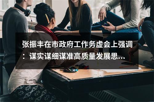 张振丰在市政府工作务虚会上强调：谋实谋细谋准高质量发展思路举措